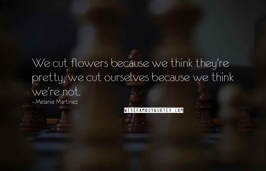 Melanie Martinez Quotes: We cut flowers because we think they're pretty, we cut ourselves because we think we're not.