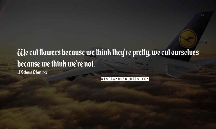 Melanie Martinez Quotes: We cut flowers because we think they're pretty, we cut ourselves because we think we're not.