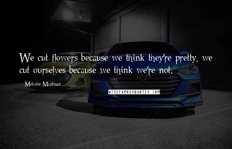 Melanie Martinez Quotes: We cut flowers because we think they're pretty, we cut ourselves because we think we're not.