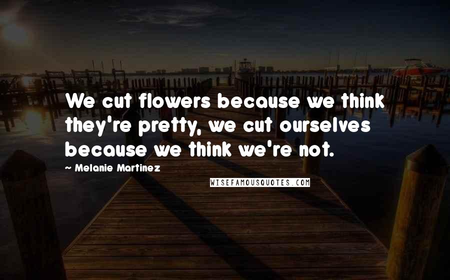 Melanie Martinez Quotes: We cut flowers because we think they're pretty, we cut ourselves because we think we're not.