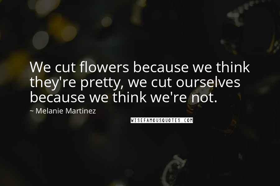 Melanie Martinez Quotes: We cut flowers because we think they're pretty, we cut ourselves because we think we're not.