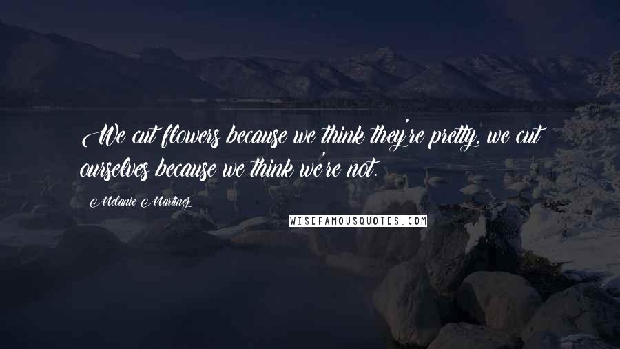 Melanie Martinez Quotes: We cut flowers because we think they're pretty, we cut ourselves because we think we're not.