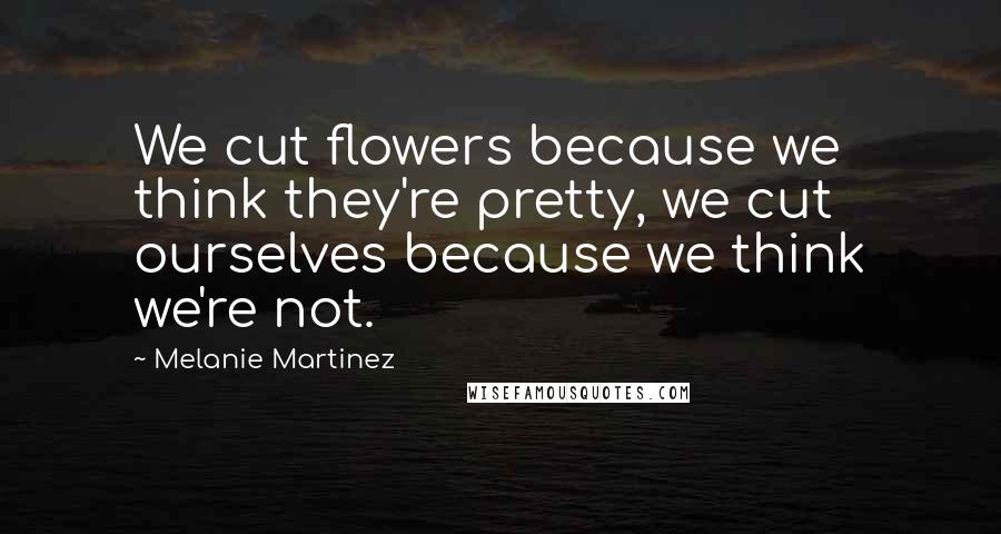 Melanie Martinez Quotes: We cut flowers because we think they're pretty, we cut ourselves because we think we're not.