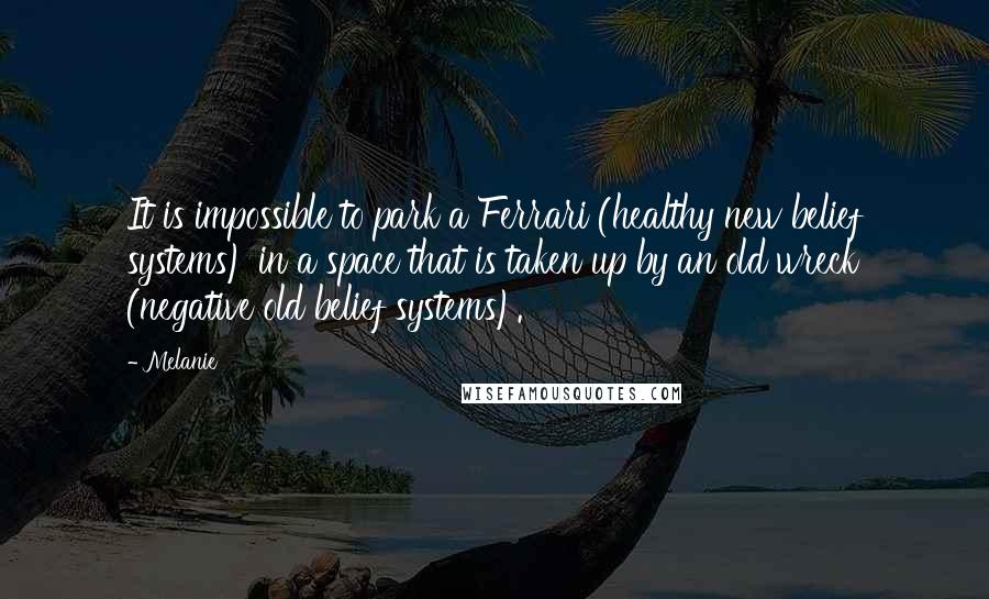 Melanie Quotes: It is impossible to park a Ferrari (healthy new belief systems) in a space that is taken up by an old wreck (negative old belief systems).