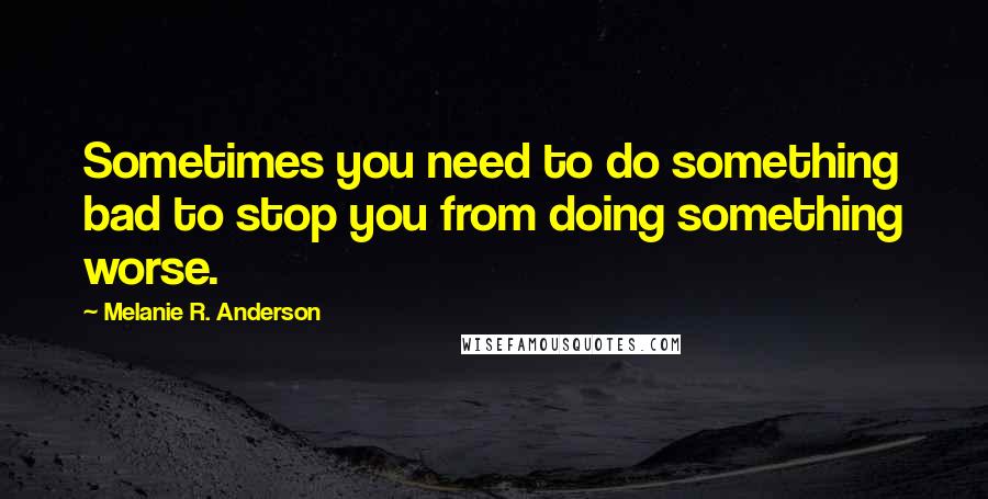 Melanie R. Anderson Quotes: Sometimes you need to do something bad to stop you from doing something worse.