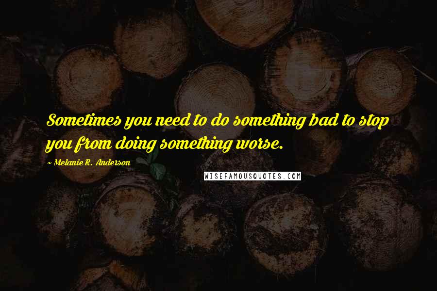 Melanie R. Anderson Quotes: Sometimes you need to do something bad to stop you from doing something worse.