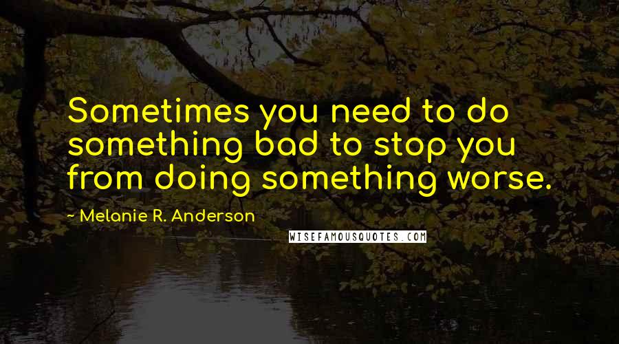 Melanie R. Anderson Quotes: Sometimes you need to do something bad to stop you from doing something worse.