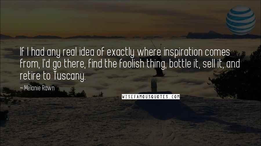 Melanie Rawn Quotes: If I had any real idea of exactly where inspiration comes from, I'd go there, find the foolish thing, bottle it, sell it, and retire to Tuscany.