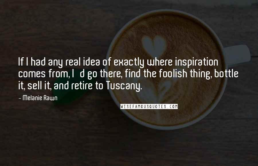 Melanie Rawn Quotes: If I had any real idea of exactly where inspiration comes from, I'd go there, find the foolish thing, bottle it, sell it, and retire to Tuscany.