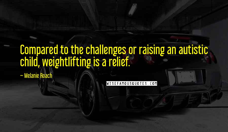 Melanie Roach Quotes: Compared to the challenges or raising an autistic child, weightlifting is a relief.