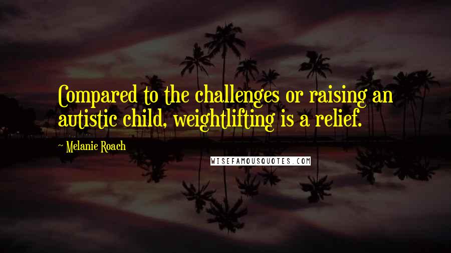 Melanie Roach Quotes: Compared to the challenges or raising an autistic child, weightlifting is a relief.