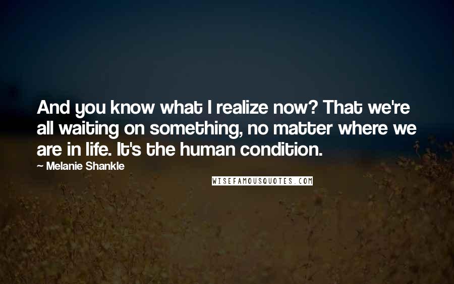 Melanie Shankle Quotes: And you know what I realize now? That we're all waiting on something, no matter where we are in life. It's the human condition.