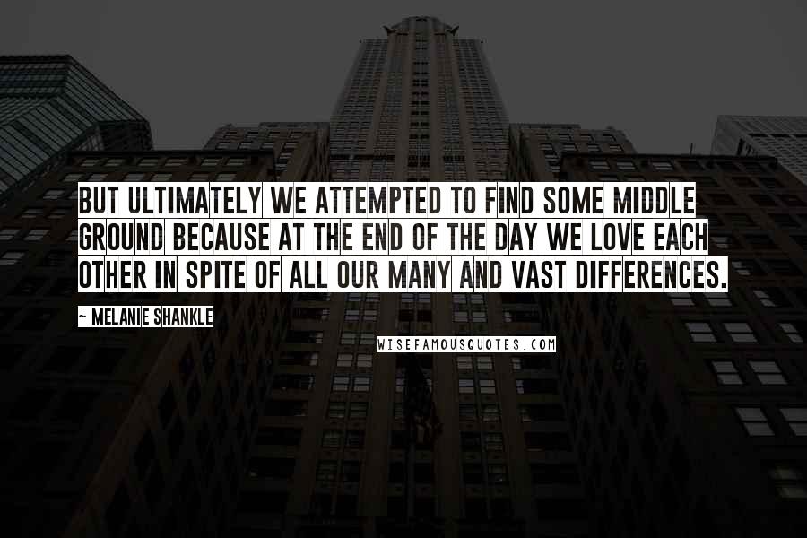 Melanie Shankle Quotes: But ultimately we attempted to find some middle ground because at the end of the day we love each other in spite of all our many and vast differences.