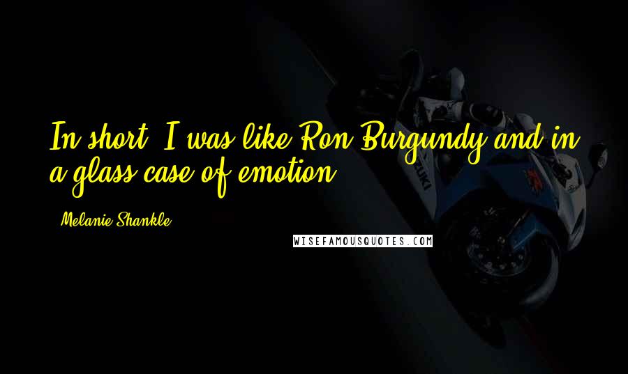 Melanie Shankle Quotes: In short, I was like Ron Burgundy and in a glass case of emotion.