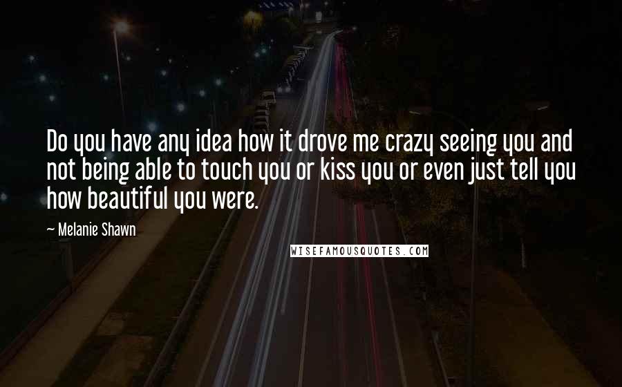 Melanie Shawn Quotes: Do you have any idea how it drove me crazy seeing you and not being able to touch you or kiss you or even just tell you how beautiful you were.