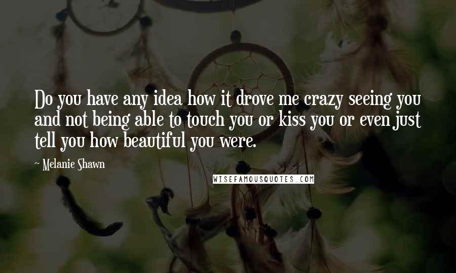 Melanie Shawn Quotes: Do you have any idea how it drove me crazy seeing you and not being able to touch you or kiss you or even just tell you how beautiful you were.