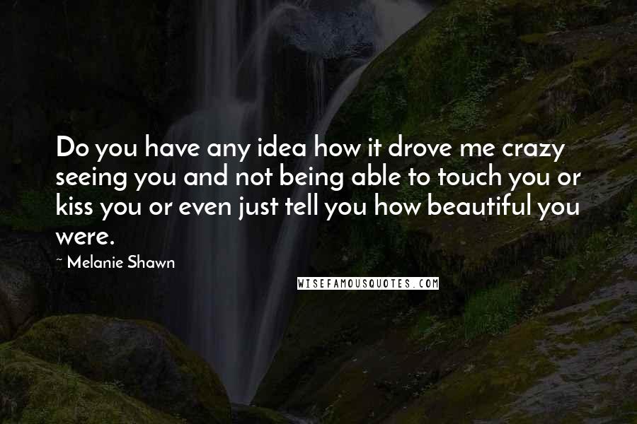 Melanie Shawn Quotes: Do you have any idea how it drove me crazy seeing you and not being able to touch you or kiss you or even just tell you how beautiful you were.