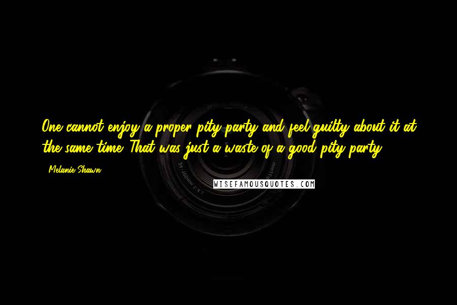 Melanie Shawn Quotes: One cannot enjoy a proper pity party and feel guilty about it at the same time. That was just a waste of a good pity party.