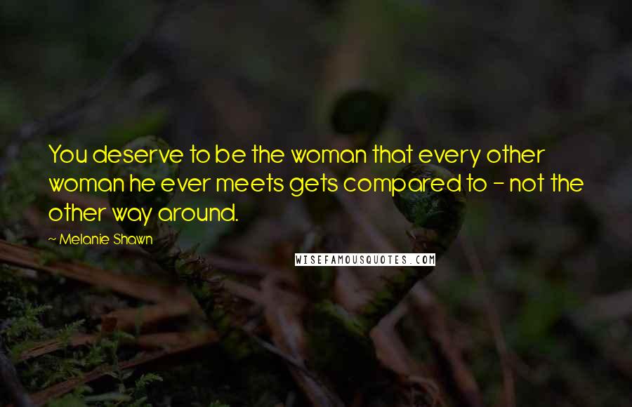 Melanie Shawn Quotes: You deserve to be the woman that every other woman he ever meets gets compared to - not the other way around.