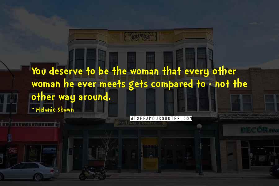 Melanie Shawn Quotes: You deserve to be the woman that every other woman he ever meets gets compared to - not the other way around.