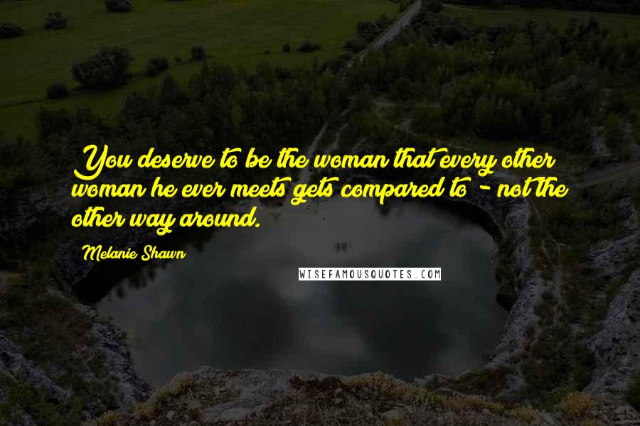 Melanie Shawn Quotes: You deserve to be the woman that every other woman he ever meets gets compared to - not the other way around.
