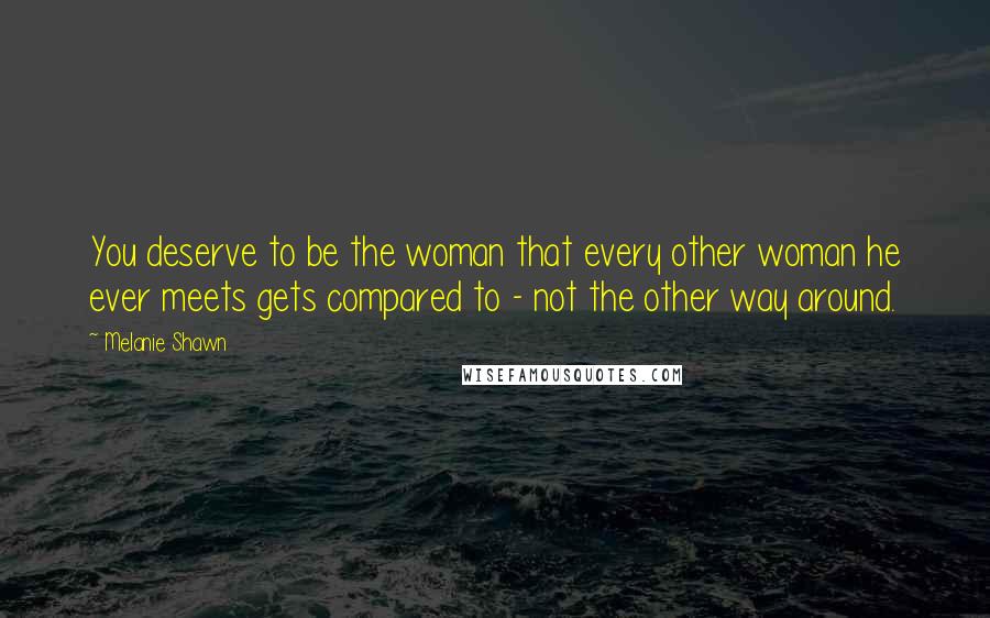 Melanie Shawn Quotes: You deserve to be the woman that every other woman he ever meets gets compared to - not the other way around.