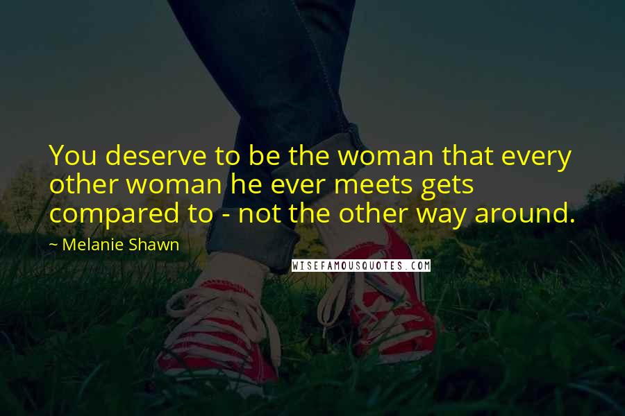 Melanie Shawn Quotes: You deserve to be the woman that every other woman he ever meets gets compared to - not the other way around.