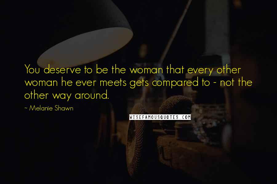 Melanie Shawn Quotes: You deserve to be the woman that every other woman he ever meets gets compared to - not the other way around.