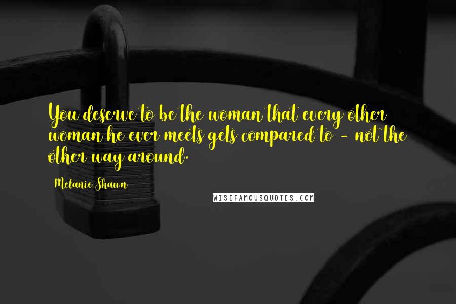 Melanie Shawn Quotes: You deserve to be the woman that every other woman he ever meets gets compared to - not the other way around.