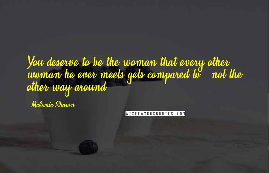 Melanie Shawn Quotes: You deserve to be the woman that every other woman he ever meets gets compared to - not the other way around.