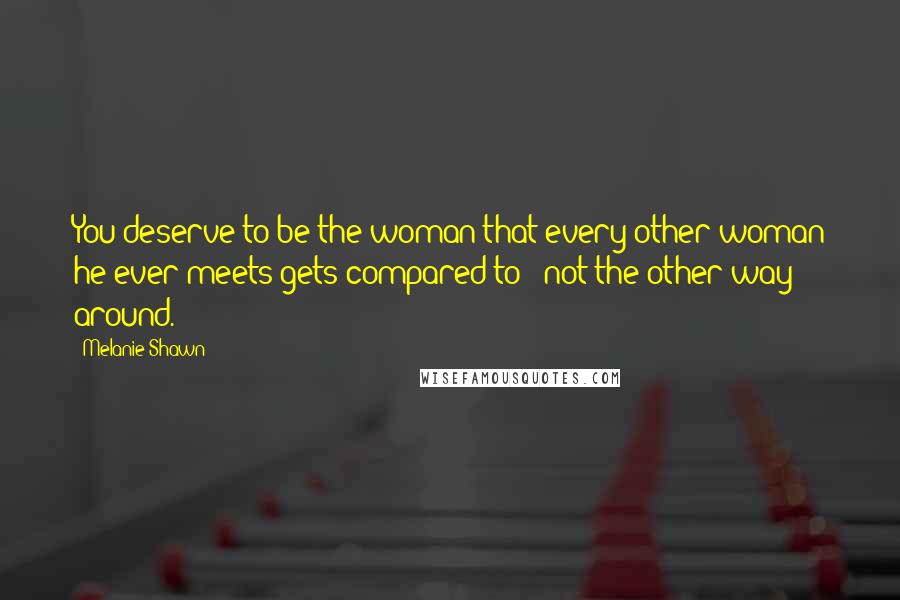 Melanie Shawn Quotes: You deserve to be the woman that every other woman he ever meets gets compared to - not the other way around.