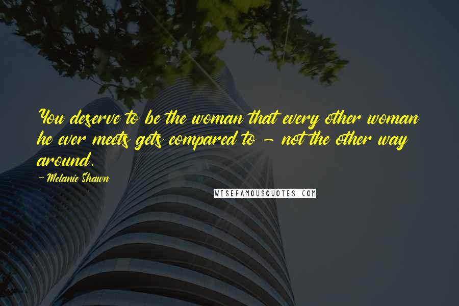 Melanie Shawn Quotes: You deserve to be the woman that every other woman he ever meets gets compared to - not the other way around.