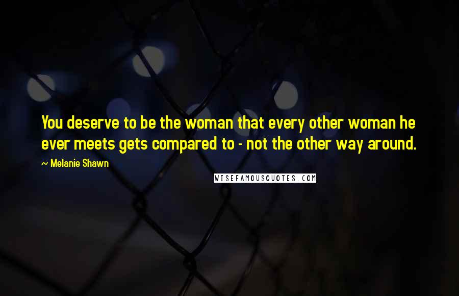 Melanie Shawn Quotes: You deserve to be the woman that every other woman he ever meets gets compared to - not the other way around.