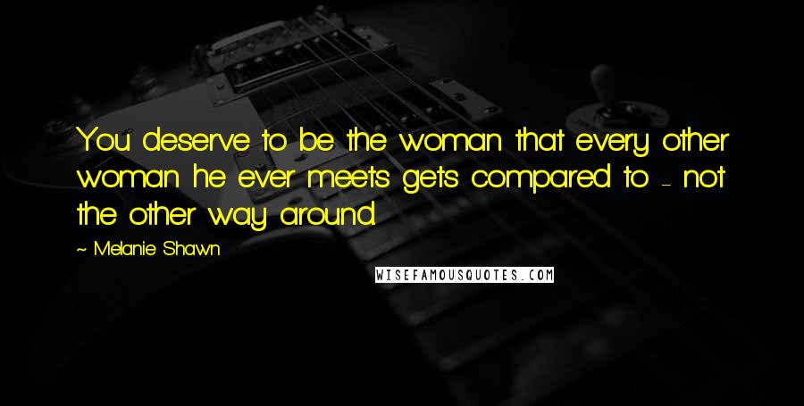 Melanie Shawn Quotes: You deserve to be the woman that every other woman he ever meets gets compared to - not the other way around.