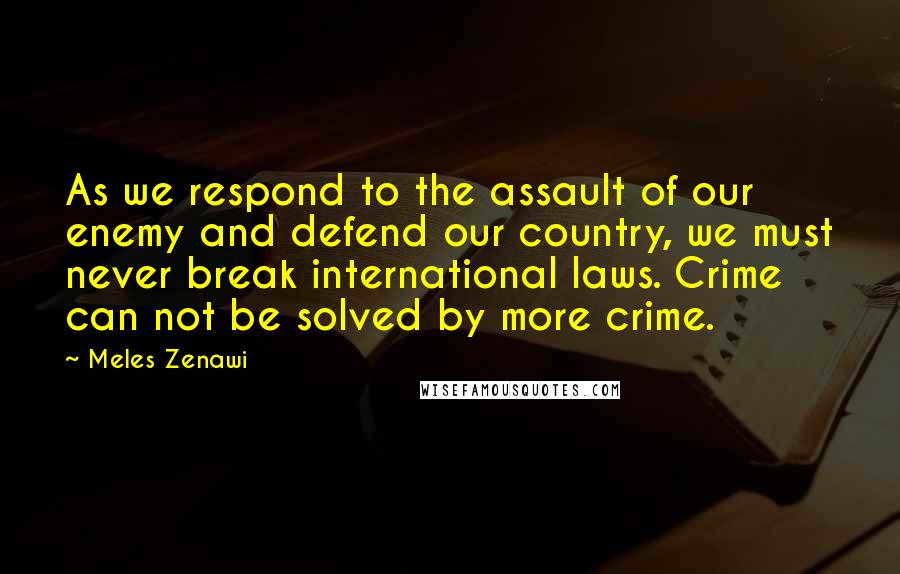 Meles Zenawi Quotes: As we respond to the assault of our enemy and defend our country, we must never break international laws. Crime can not be solved by more crime.