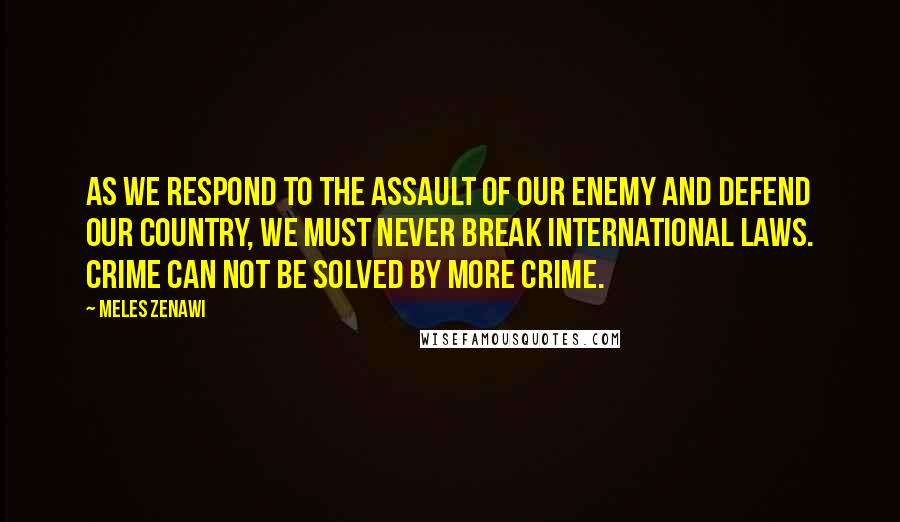Meles Zenawi Quotes: As we respond to the assault of our enemy and defend our country, we must never break international laws. Crime can not be solved by more crime.