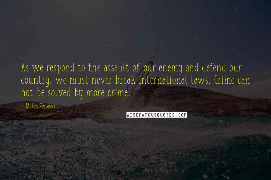 Meles Zenawi Quotes: As we respond to the assault of our enemy and defend our country, we must never break international laws. Crime can not be solved by more crime.
