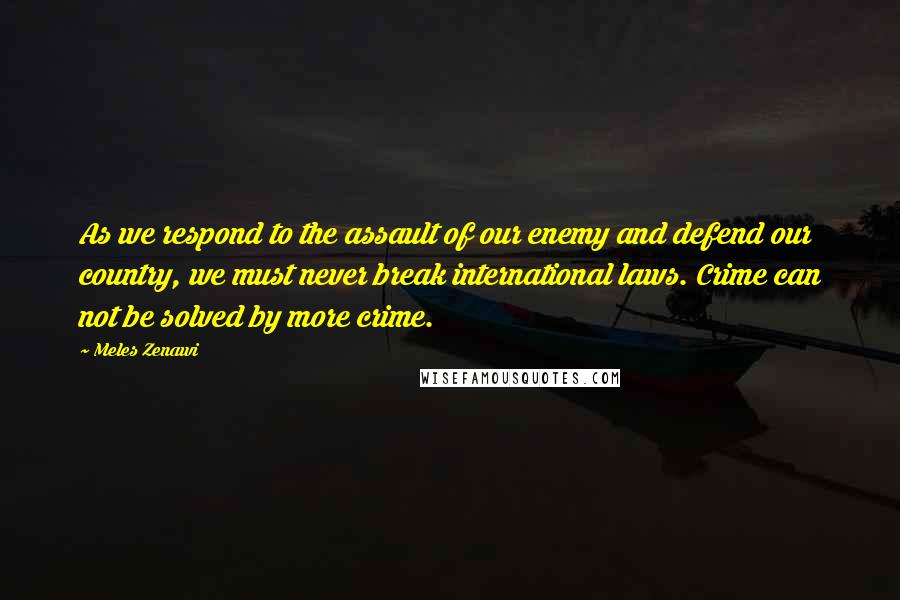 Meles Zenawi Quotes: As we respond to the assault of our enemy and defend our country, we must never break international laws. Crime can not be solved by more crime.