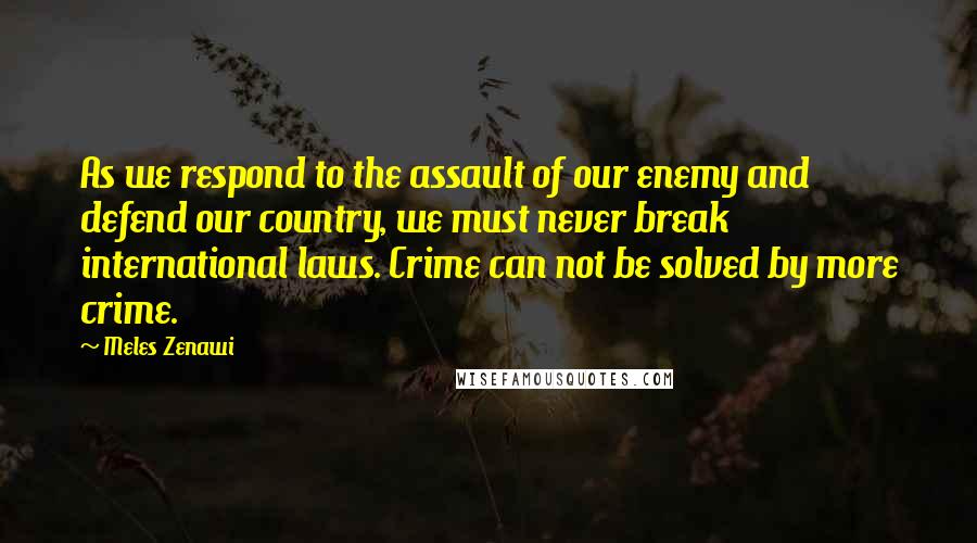 Meles Zenawi Quotes: As we respond to the assault of our enemy and defend our country, we must never break international laws. Crime can not be solved by more crime.