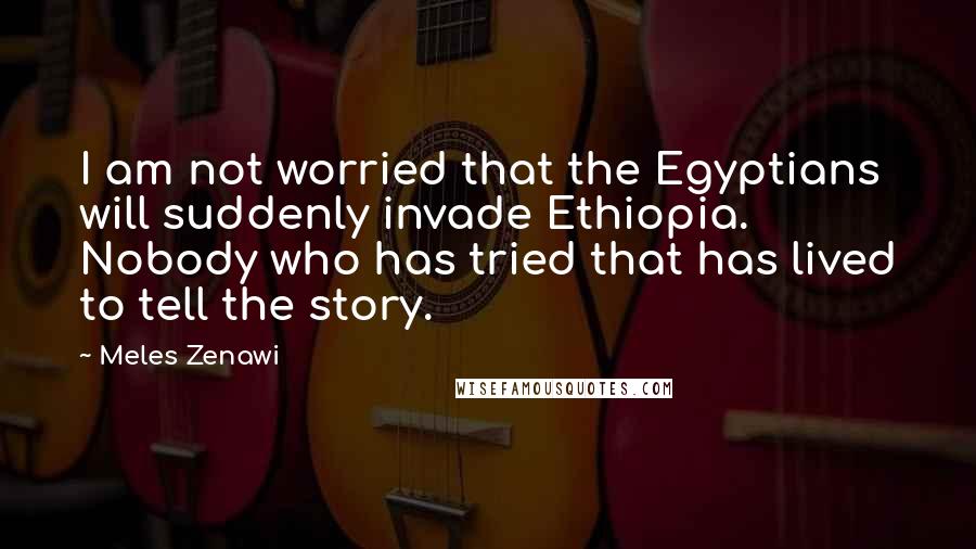 Meles Zenawi Quotes: I am not worried that the Egyptians will suddenly invade Ethiopia. Nobody who has tried that has lived to tell the story.