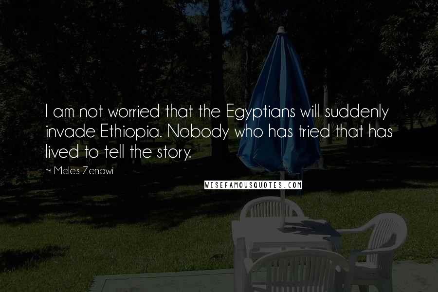 Meles Zenawi Quotes: I am not worried that the Egyptians will suddenly invade Ethiopia. Nobody who has tried that has lived to tell the story.