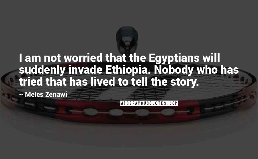 Meles Zenawi Quotes: I am not worried that the Egyptians will suddenly invade Ethiopia. Nobody who has tried that has lived to tell the story.