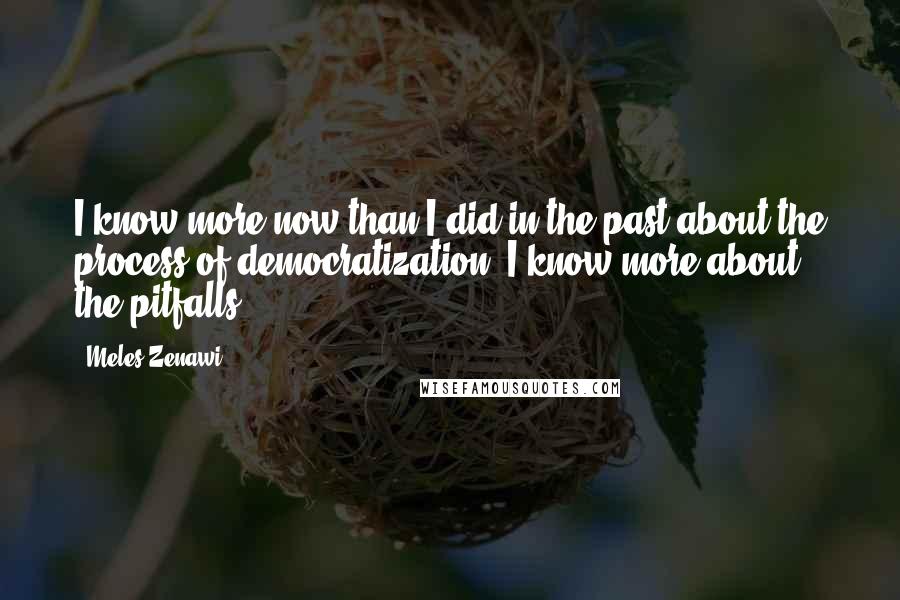 Meles Zenawi Quotes: I know more now than I did in the past about the process of democratization. I know more about the pitfalls.