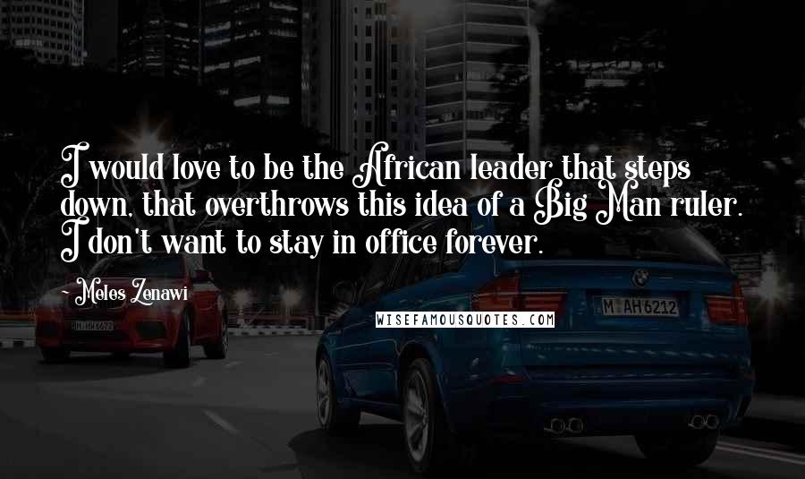 Meles Zenawi Quotes: I would love to be the African leader that steps down, that overthrows this idea of a Big Man ruler. I don't want to stay in office forever.
