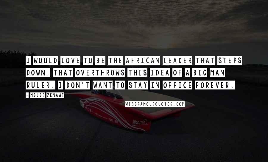 Meles Zenawi Quotes: I would love to be the African leader that steps down, that overthrows this idea of a Big Man ruler. I don't want to stay in office forever.