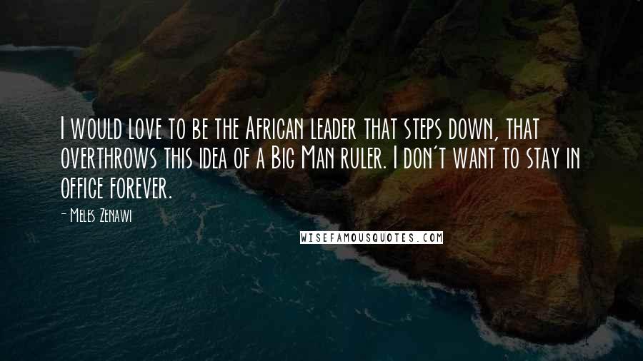 Meles Zenawi Quotes: I would love to be the African leader that steps down, that overthrows this idea of a Big Man ruler. I don't want to stay in office forever.