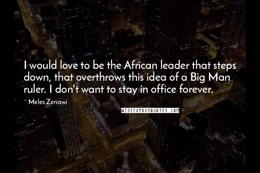 Meles Zenawi Quotes: I would love to be the African leader that steps down, that overthrows this idea of a Big Man ruler. I don't want to stay in office forever.