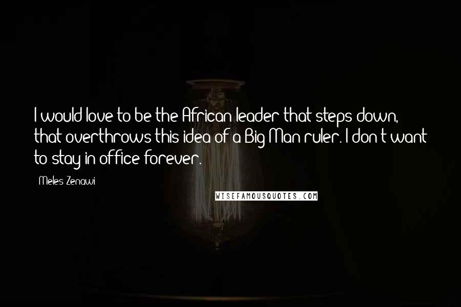 Meles Zenawi Quotes: I would love to be the African leader that steps down, that overthrows this idea of a Big Man ruler. I don't want to stay in office forever.