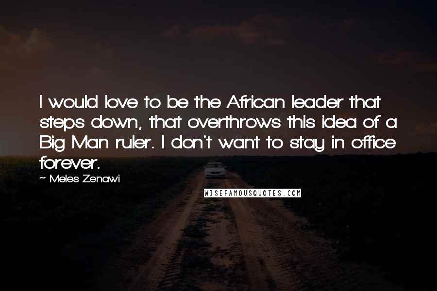 Meles Zenawi Quotes: I would love to be the African leader that steps down, that overthrows this idea of a Big Man ruler. I don't want to stay in office forever.