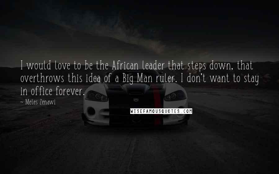 Meles Zenawi Quotes: I would love to be the African leader that steps down, that overthrows this idea of a Big Man ruler. I don't want to stay in office forever.